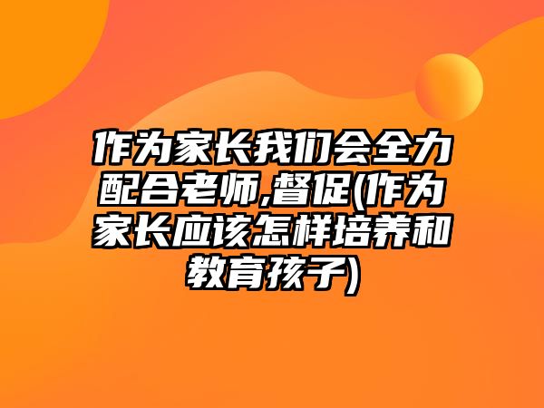 作為家長我們會(huì)全力配合老師,督促(作為家長應(yīng)該怎樣培養(yǎng)和教育孩子)