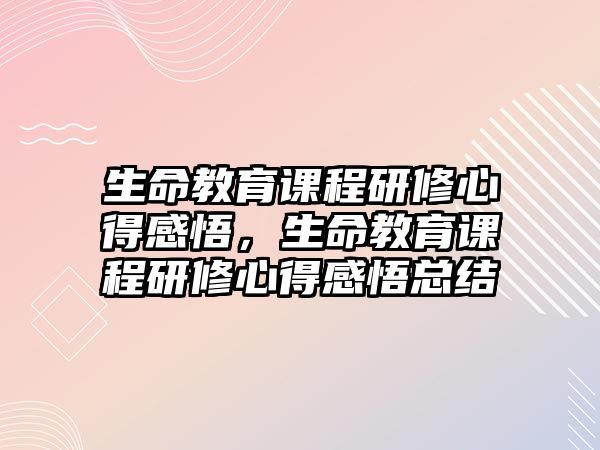 生命教育課程研修心得感悟，生命教育課程研修心得感悟總結(jié)