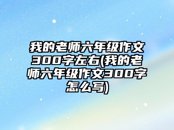 我的老師六年級作文300字左右(我的老師六年級作文300字怎么寫)