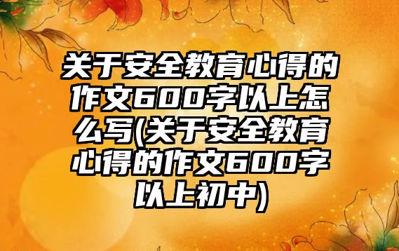 關(guān)于安全教育心得的作文600字以上怎么寫(關(guān)于安全教育心得的作文600字以上初中)