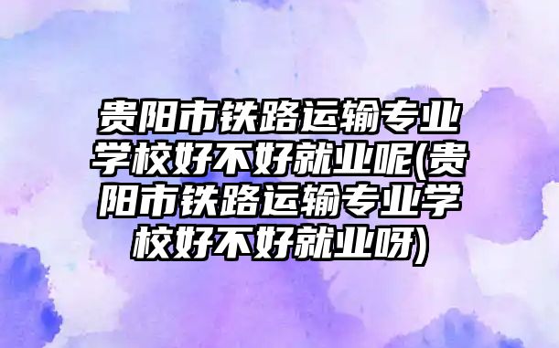 貴陽市鐵路運輸專業(yè)學校好不好就業(yè)呢(貴陽市鐵路運輸專業(yè)學校好不好就業(yè)呀)