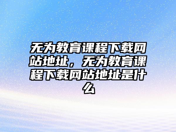 無為教育課程下載網(wǎng)站地址，無為教育課程下載網(wǎng)站地址是什么