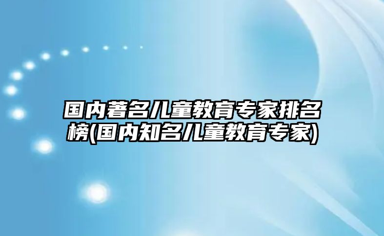 國內(nèi)著名兒童教育專家排名榜(國內(nèi)知名兒童教育專家)