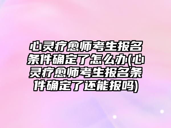 心靈療愈師考生報(bào)名條件確定了怎么辦(心靈療愈師考生報(bào)名條件確定了還能報(bào)嗎)