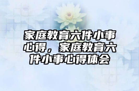 家庭教育六件小事心得，家庭教育六件小事心得體會