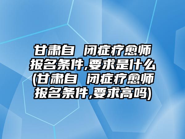 甘肅自 閉癥療愈師報(bào)名條件,要求是什么(甘肅自 閉癥療愈師報(bào)名條件,要求高嗎)