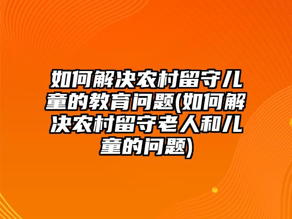 如何解決農(nóng)村留守兒童的教育問題(如何解決農(nóng)村留守老人和兒童的問題)