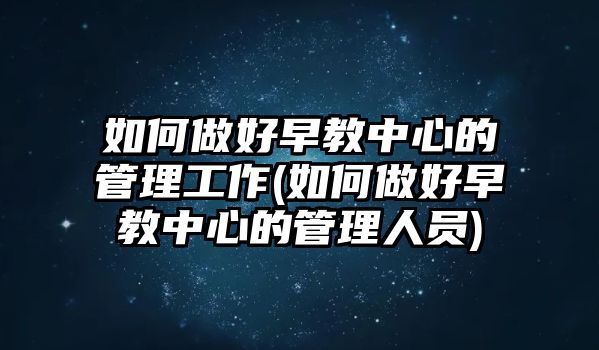 如何做好早教中心的管理工作(如何做好早教中心的管理人員)