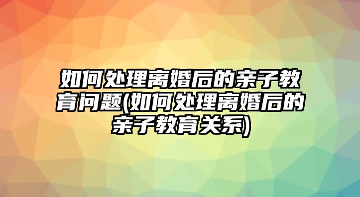 如何處理離婚后的親子教育問題(如何處理離婚后的親子教育關(guān)系)