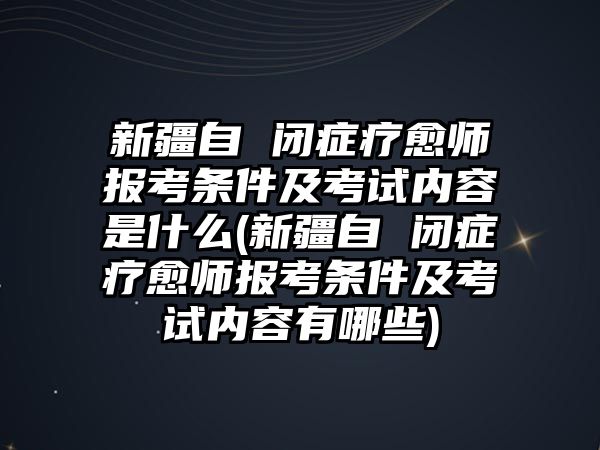 新疆自 閉癥療愈師報(bào)考條件及考試內(nèi)容是什么(新疆自 閉癥療愈師報(bào)考條件及考試內(nèi)容有哪些)