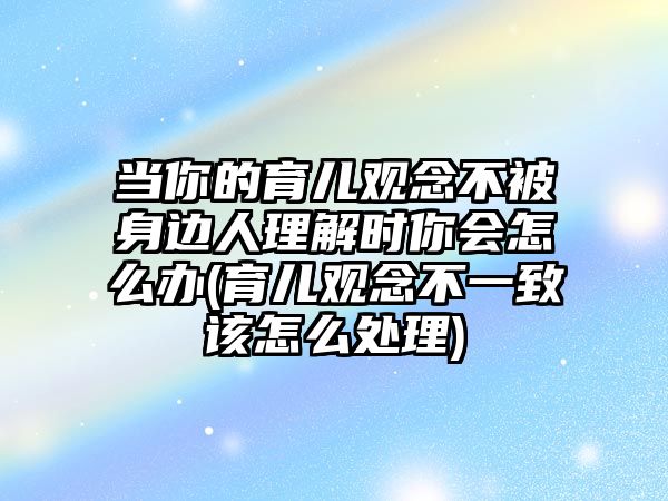 當(dāng)你的育兒觀念不被身邊人理解時(shí)你會(huì)怎么辦(育兒觀念不一致該怎么處理)