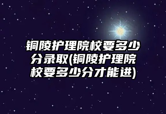 銅陵護理院校要多少分錄取(銅陵護理院校要多少分才能進(jìn))