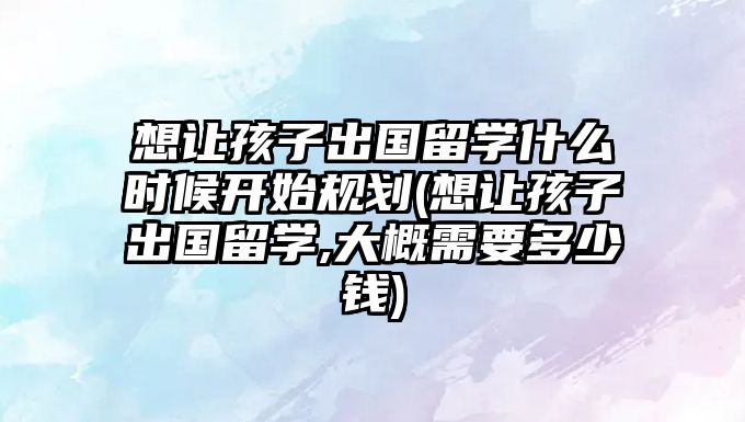 想讓孩子出國留學(xué)什么時(shí)候開始規(guī)劃(想讓孩子出國留學(xué),大概需要多少錢)