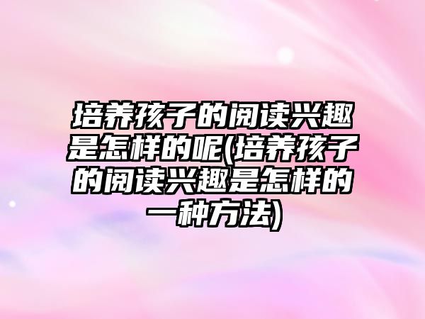 培養(yǎng)孩子的閱讀興趣是怎樣的呢(培養(yǎng)孩子的閱讀興趣是怎樣的一種方法)