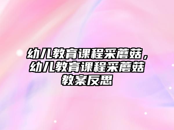 幼兒教育課程采蘑菇，幼兒教育課程采蘑菇教案反思