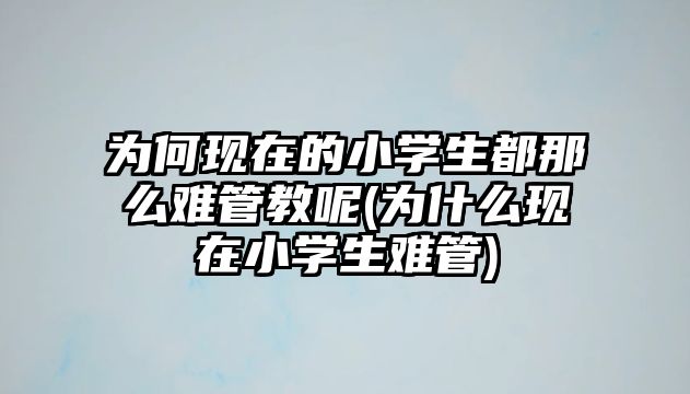 為何現(xiàn)在的小學(xué)生都那么難管教呢(為什么現(xiàn)在小學(xué)生難管)