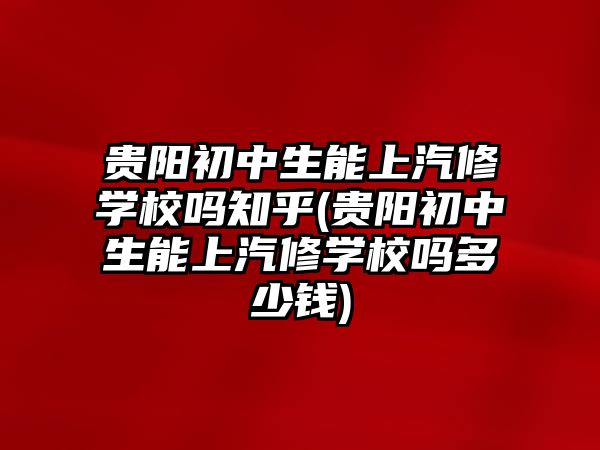 貴陽初中生能上汽修學校嗎知乎(貴陽初中生能上汽修學校嗎多少錢)