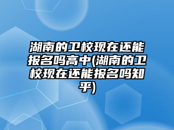 湖南的衛(wèi)校現在還能報名嗎高中(湖南的衛(wèi)校現在還能報名嗎知乎)