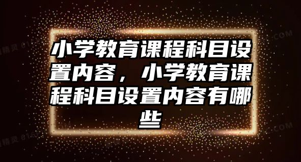 小學(xué)教育課程科目設(shè)置內(nèi)容，小學(xué)教育課程科目設(shè)置內(nèi)容有哪些