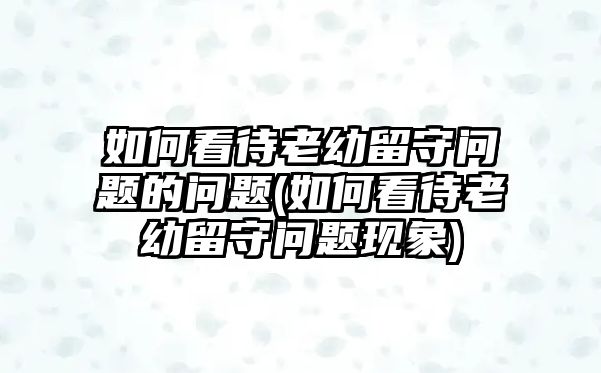 如何看待老幼留守問(wèn)題的問(wèn)題(如何看待老幼留守問(wèn)題現(xiàn)象)