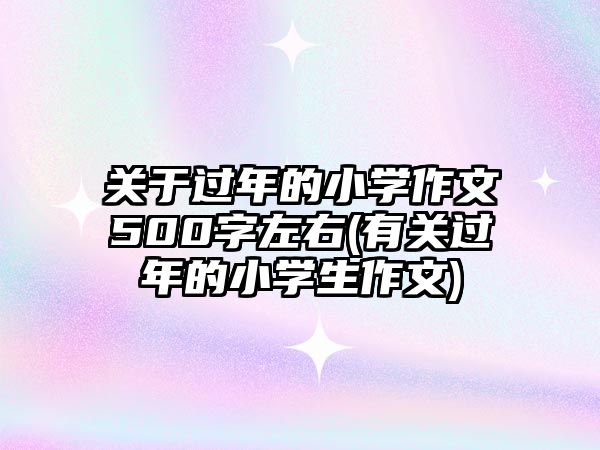 關(guān)于過(guò)年的小學(xué)作文500字左右(有關(guān)過(guò)年的小學(xué)生作文)