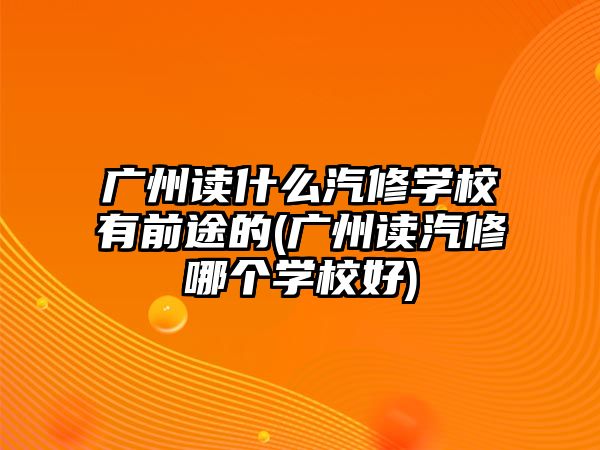 廣州讀什么汽修學校有前途的(廣州讀汽修哪個學校好)