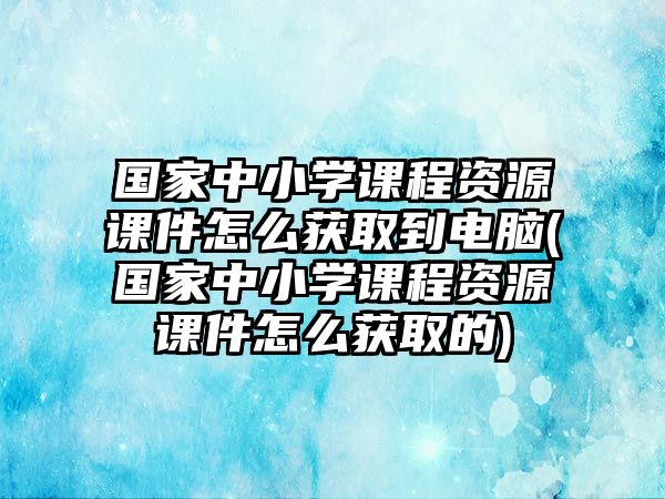 國家中小學課程資源課件怎么獲取到電腦(國家中小學課程資源課件怎么獲取的)