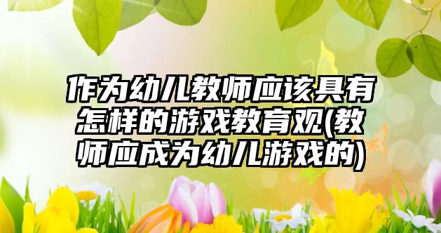 作為幼兒教師應該具有怎樣的游戲教育觀(教師應成為幼兒游戲的)