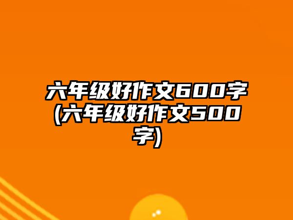 六年級好作文600字(六年級好作文500字)