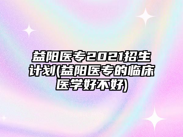 益陽醫(yī)專2021招生計劃(益陽醫(yī)專的臨床醫(yī)學好不好)