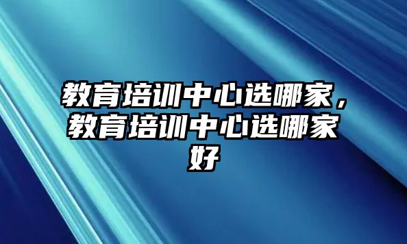 教育培訓(xùn)中心選哪家，教育培訓(xùn)中心選哪家好