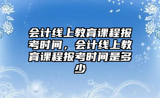 會計線上教育課程報考時間，會計線上教育課程報考時間是多少