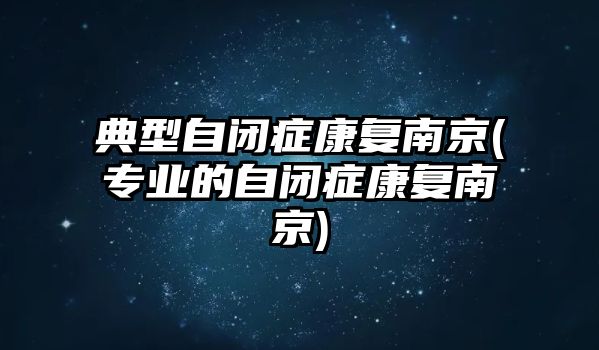 典型自閉癥康復(fù)南京(專業(yè)的自閉癥康復(fù)南京)