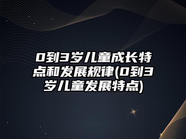 0到3歲兒童成長(zhǎng)特點(diǎn)和發(fā)展規(guī)律(0到3歲兒童發(fā)展特點(diǎn))