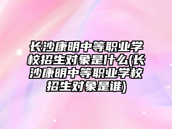 長沙康明中等職業(yè)學(xué)校招生對象是什么(長沙康明中等職業(yè)學(xué)校招生對象是誰)