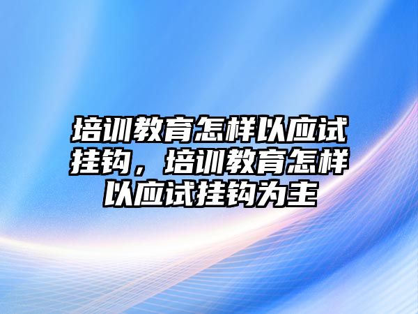 培訓教育怎樣以應試掛鉤，培訓教育怎樣以應試掛鉤為主