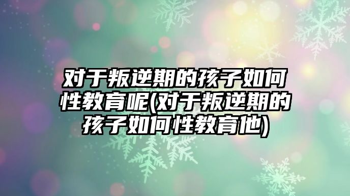 對于叛逆期的孩子如何性教育呢(對于叛逆期的孩子如何性教育他)