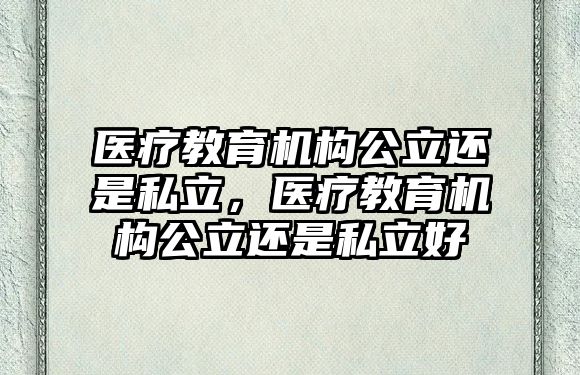 醫(yī)療教育機構公立還是私立，醫(yī)療教育機構公立還是私立好