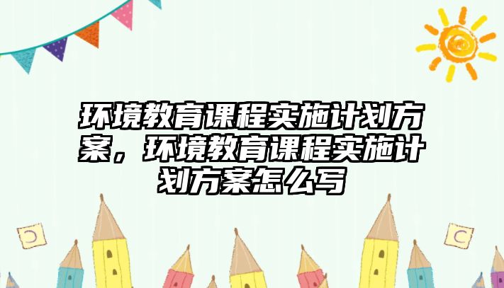 環(huán)境教育課程實施計劃方案，環(huán)境教育課程實施計劃方案怎么寫