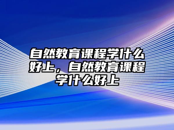 自然教育課程學(xué)什么好上，自然教育課程學(xué)什么好上