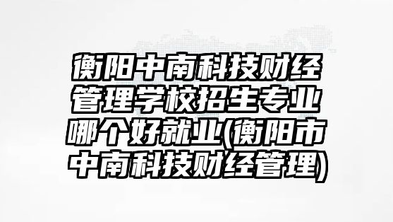 衡陽中南科技財經(jīng)管理學校招生專業(yè)哪個好就業(yè)(衡陽市中南科技財經(jīng)管理)