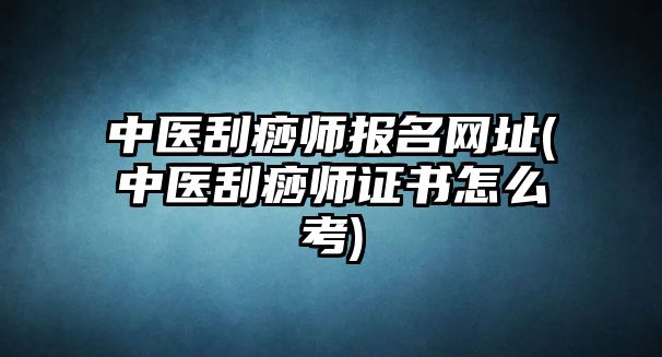 中醫(yī)刮痧師報(bào)名網(wǎng)址(中醫(yī)刮痧師證書怎么考)