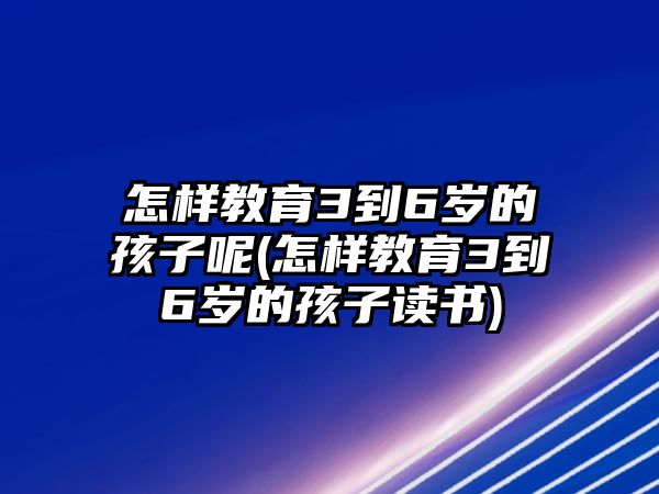 怎樣教育3到6歲的孩子呢(怎樣教育3到6歲的孩子讀書)