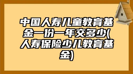 中國人壽兒童教育基金一份一年交多少(人壽保險(xiǎn)少兒教育基金)