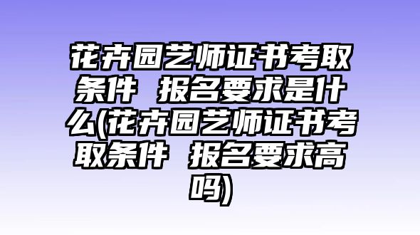 花卉園藝師證書(shū)考取條件 報(bào)名要求是什么(花卉園藝師證書(shū)考取條件 報(bào)名要求高嗎)