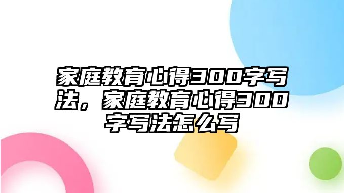 家庭教育心得300字寫(xiě)法，家庭教育心得300字寫(xiě)法怎么寫(xiě)