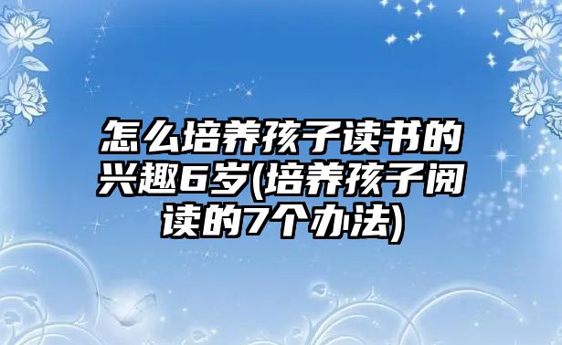 怎么培養(yǎng)孩子讀書的興趣6歲(培養(yǎng)孩子閱讀的7個辦法)