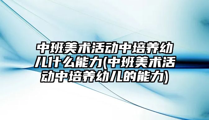 中班美術活動中培養(yǎng)幼兒什么能力(中班美術活動中培養(yǎng)幼兒的能力)