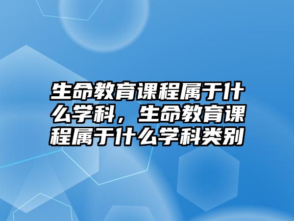 生命教育課程屬于什么學(xué)科，生命教育課程屬于什么學(xué)科類別