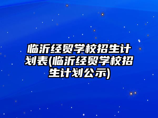 臨沂經(jīng)貿學校招生計劃表(臨沂經(jīng)貿學校招生計劃公示)